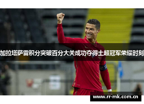 加拉塔萨雷积分突破百分大关成功夺得土超冠军荣耀时刻 加拉塔萨雷积分突破百分大关成功夺得土超冠军荣耀时刻
