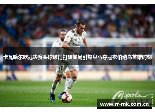卡瓦哈尔欧冠决赛头球破门打破僵局引爆皇马夺冠夜伯纳乌英雄时刻 卡瓦哈尔欧冠决赛头球破门打破僵局引爆皇马夺冠夜伯纳乌英雄时刻