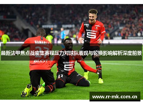 最新法甲焦点战密集赛程压力对球队表现与轮换影响解析深度前景 最新法甲焦点战密集赛程压力对球队表现与轮换影响解析深度前景