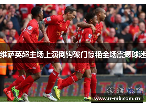 维萨英超主场上演倒钩破门惊艳全场震撼球迷 维萨英超主场上演倒钩破门惊艳全场震撼球迷
